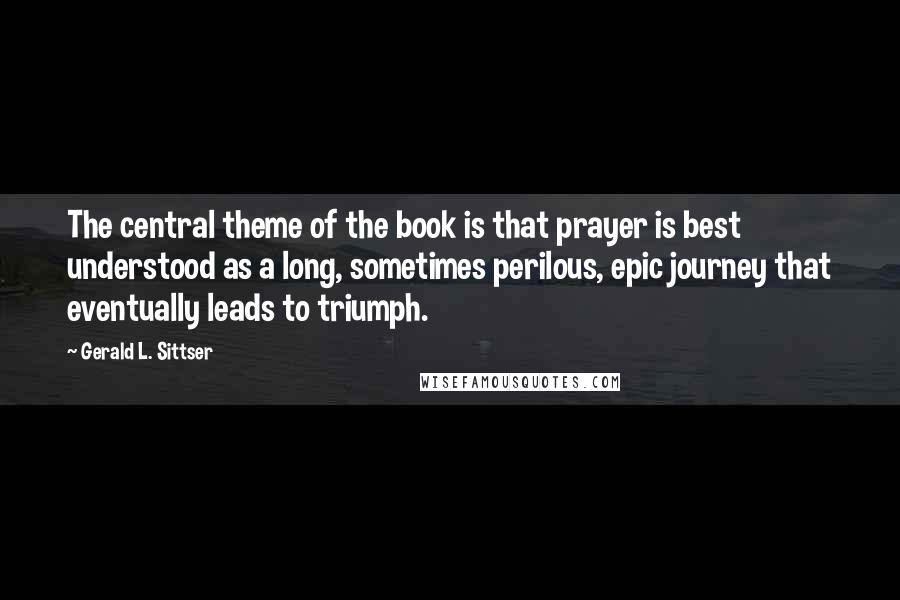 Gerald L. Sittser Quotes: The central theme of the book is that prayer is best understood as a long, sometimes perilous, epic journey that eventually leads to triumph.