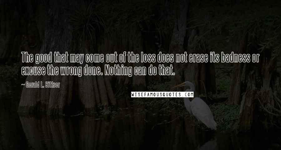 Gerald L. Sittser Quotes: The good that may come out of the loss does not erase its badness or excuse the wrong done. Nothing can do that.