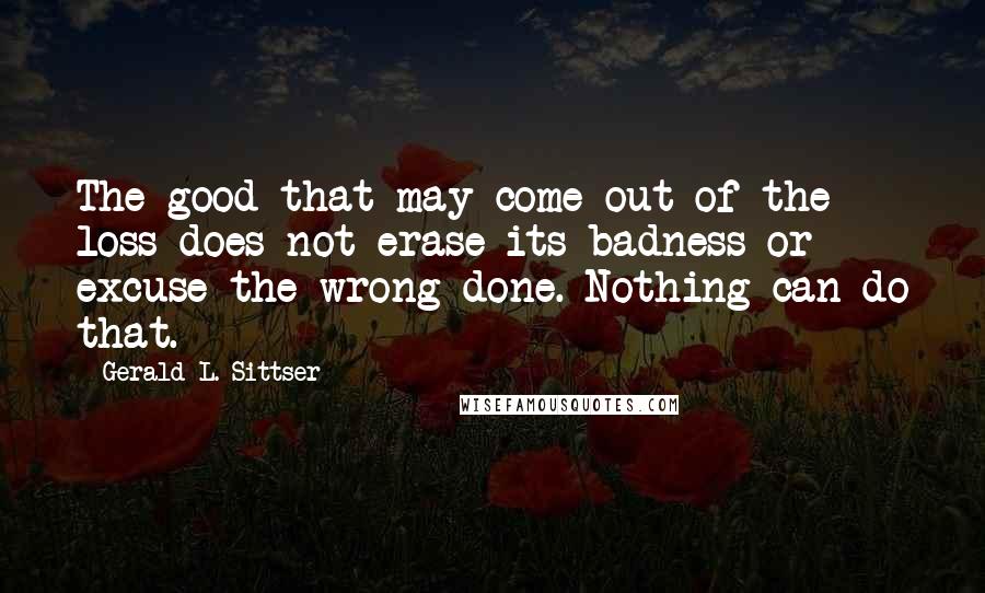 Gerald L. Sittser Quotes: The good that may come out of the loss does not erase its badness or excuse the wrong done. Nothing can do that.