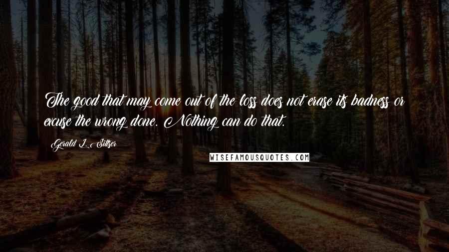 Gerald L. Sittser Quotes: The good that may come out of the loss does not erase its badness or excuse the wrong done. Nothing can do that.