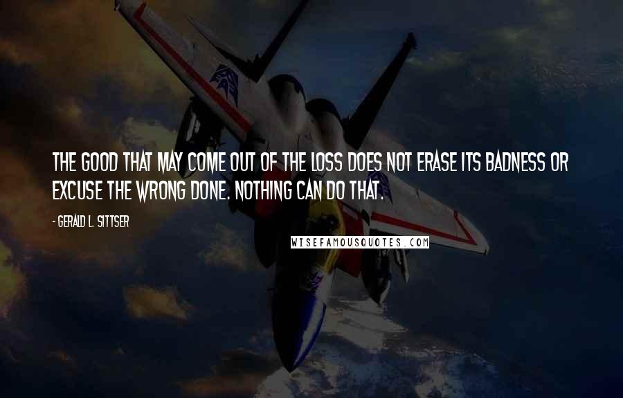 Gerald L. Sittser Quotes: The good that may come out of the loss does not erase its badness or excuse the wrong done. Nothing can do that.