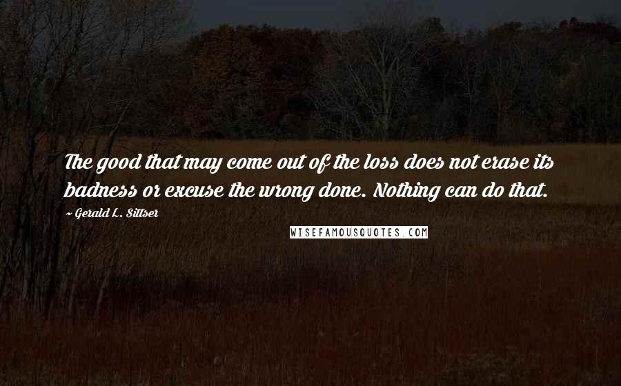 Gerald L. Sittser Quotes: The good that may come out of the loss does not erase its badness or excuse the wrong done. Nothing can do that.