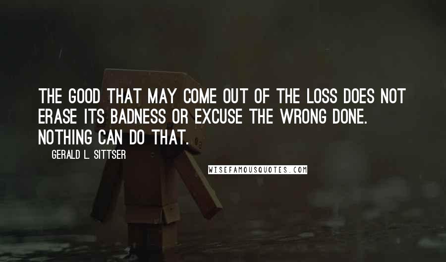 Gerald L. Sittser Quotes: The good that may come out of the loss does not erase its badness or excuse the wrong done. Nothing can do that.