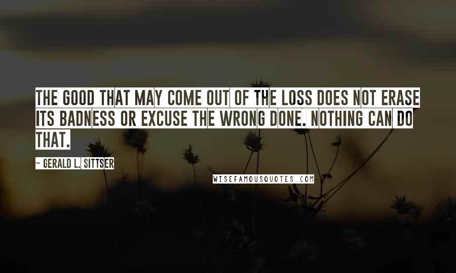 Gerald L. Sittser Quotes: The good that may come out of the loss does not erase its badness or excuse the wrong done. Nothing can do that.