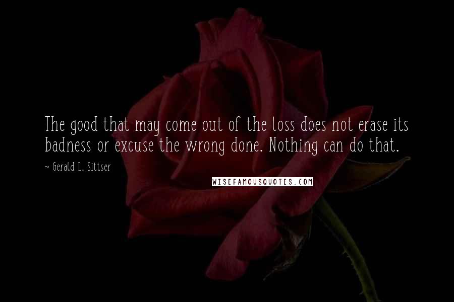 Gerald L. Sittser Quotes: The good that may come out of the loss does not erase its badness or excuse the wrong done. Nothing can do that.