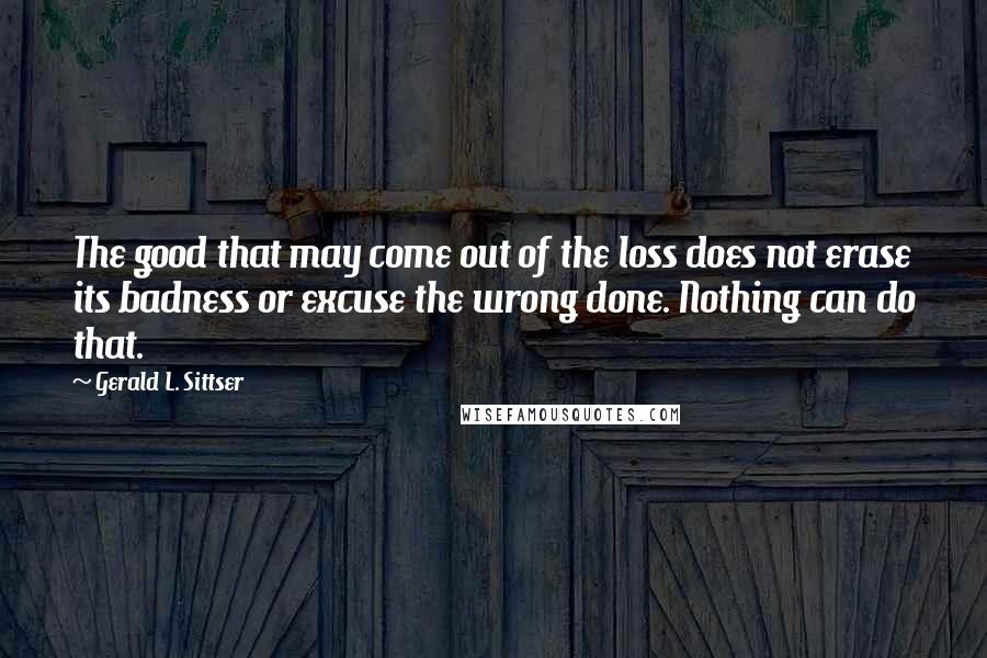 Gerald L. Sittser Quotes: The good that may come out of the loss does not erase its badness or excuse the wrong done. Nothing can do that.