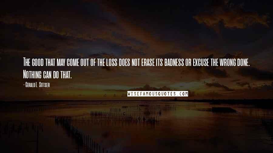 Gerald L. Sittser Quotes: The good that may come out of the loss does not erase its badness or excuse the wrong done. Nothing can do that.