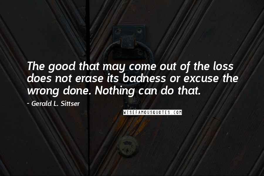 Gerald L. Sittser Quotes: The good that may come out of the loss does not erase its badness or excuse the wrong done. Nothing can do that.