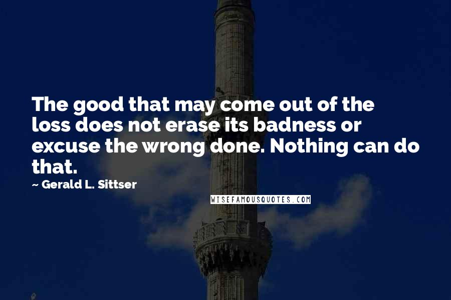 Gerald L. Sittser Quotes: The good that may come out of the loss does not erase its badness or excuse the wrong done. Nothing can do that.