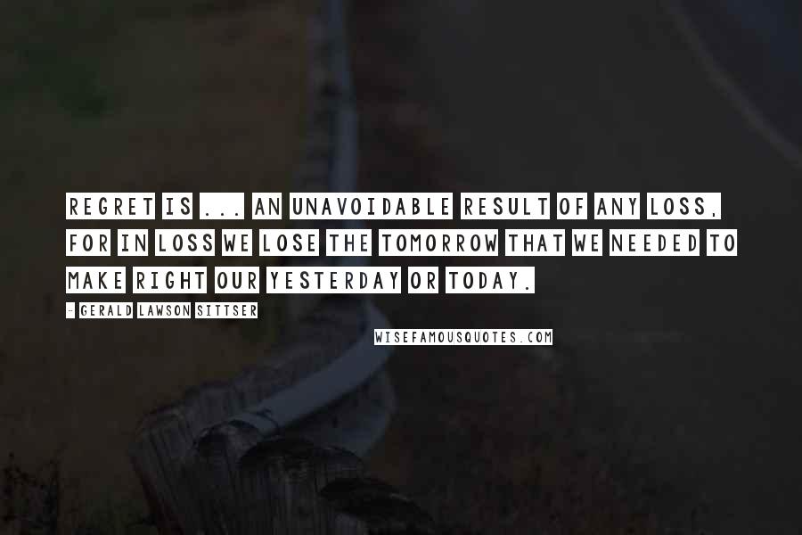 Gerald Lawson Sittser Quotes: Regret is ... an unavoidable result of any loss, for in loss we lose the tomorrow that we needed to make right our yesterday or today.