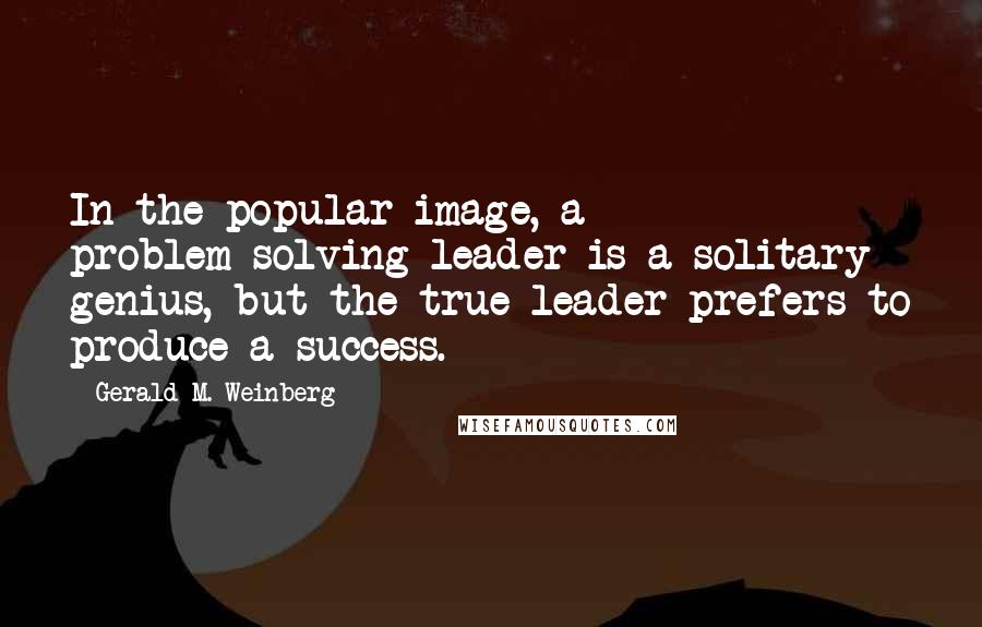 Gerald M. Weinberg Quotes: In the popular image, a problem-solving leader is a solitary genius, but the true leader prefers to produce a success.