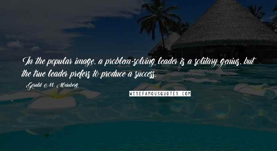 Gerald M. Weinberg Quotes: In the popular image, a problem-solving leader is a solitary genius, but the true leader prefers to produce a success.