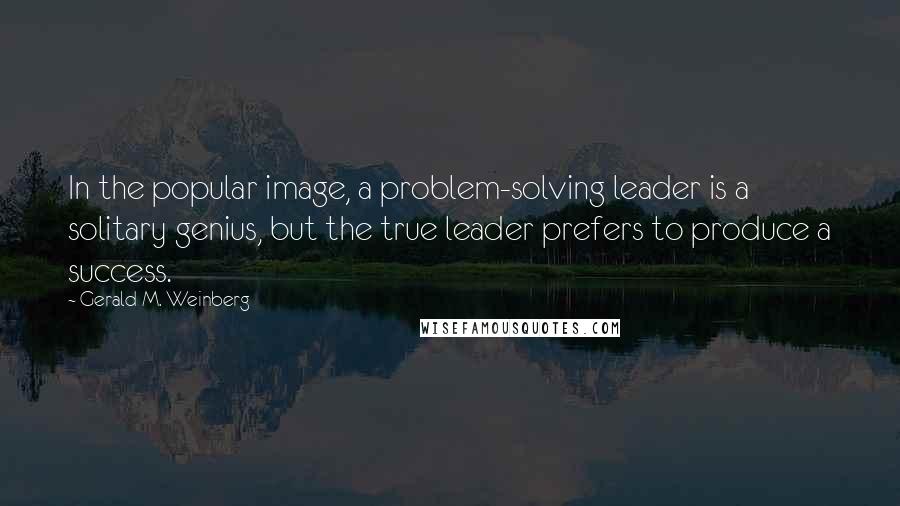 Gerald M. Weinberg Quotes: In the popular image, a problem-solving leader is a solitary genius, but the true leader prefers to produce a success.