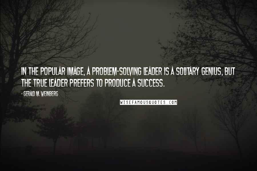 Gerald M. Weinberg Quotes: In the popular image, a problem-solving leader is a solitary genius, but the true leader prefers to produce a success.