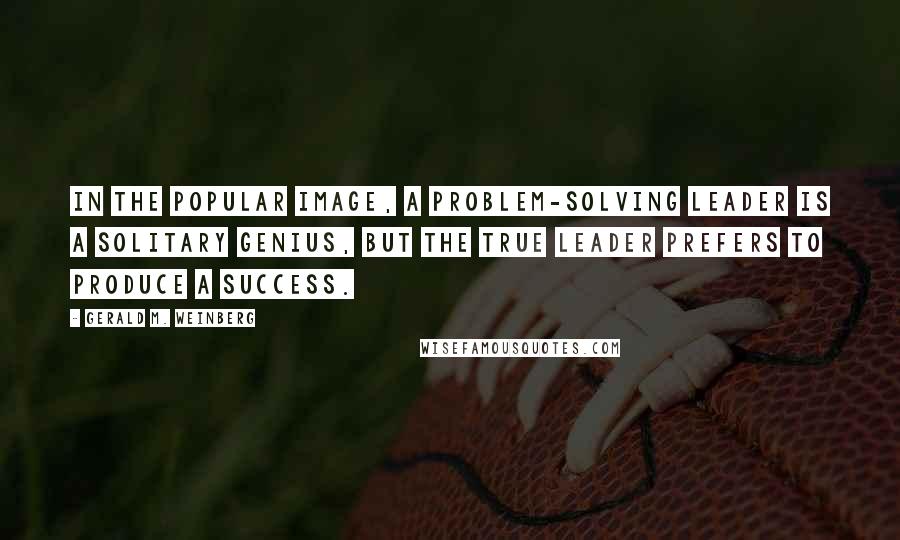 Gerald M. Weinberg Quotes: In the popular image, a problem-solving leader is a solitary genius, but the true leader prefers to produce a success.