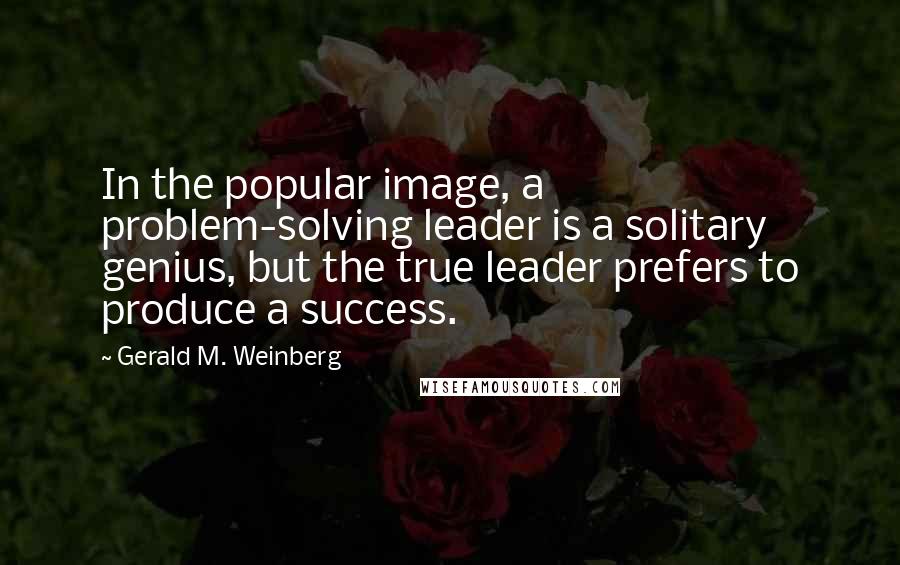 Gerald M. Weinberg Quotes: In the popular image, a problem-solving leader is a solitary genius, but the true leader prefers to produce a success.