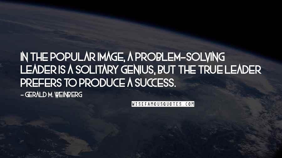 Gerald M. Weinberg Quotes: In the popular image, a problem-solving leader is a solitary genius, but the true leader prefers to produce a success.