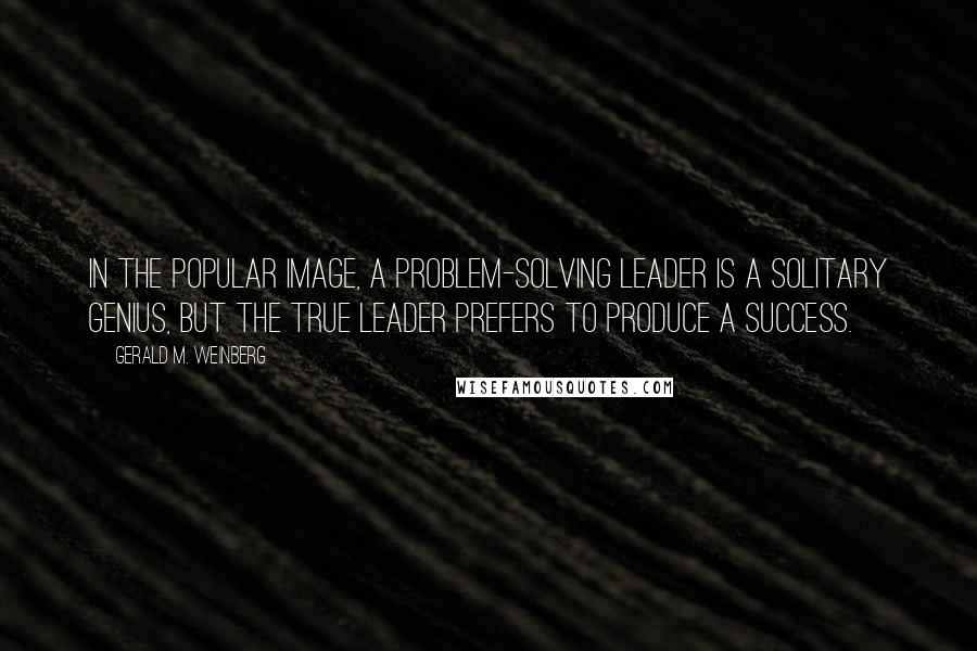 Gerald M. Weinberg Quotes: In the popular image, a problem-solving leader is a solitary genius, but the true leader prefers to produce a success.