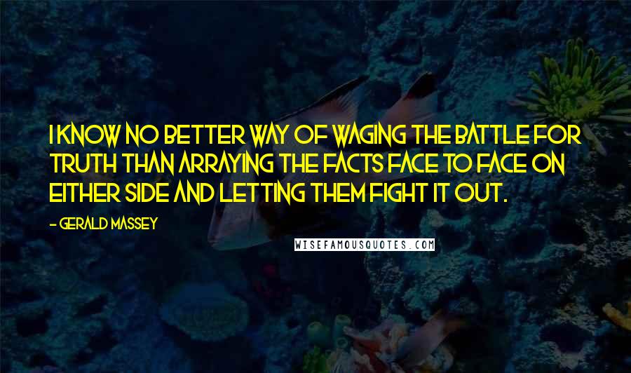 Gerald Massey Quotes: I know no better way of waging the battle for Truth than arraying the facts face to face on either side and letting them fight it out.