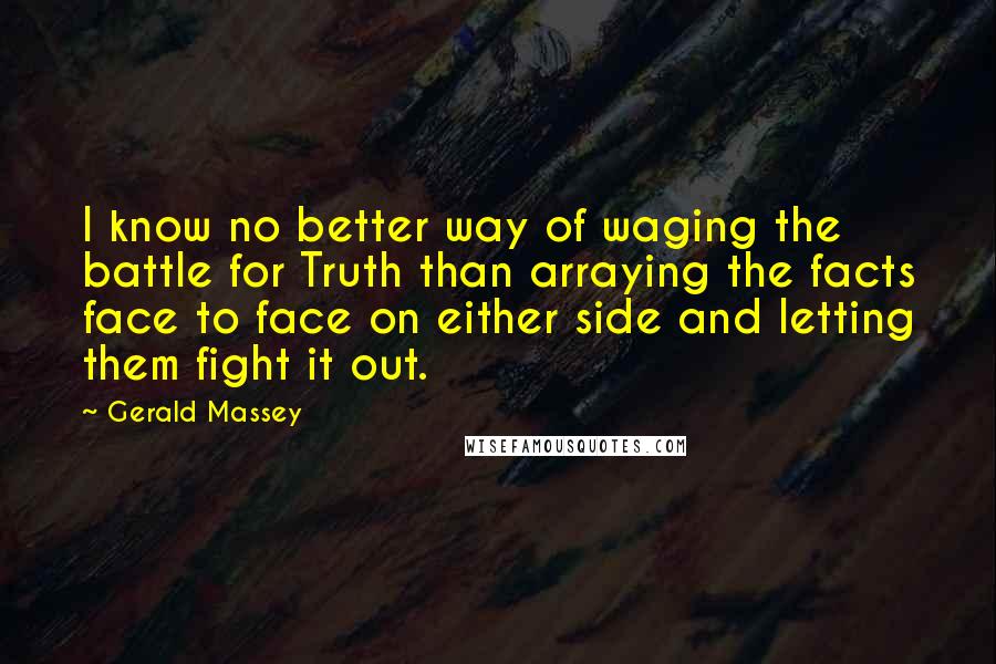 Gerald Massey Quotes: I know no better way of waging the battle for Truth than arraying the facts face to face on either side and letting them fight it out.