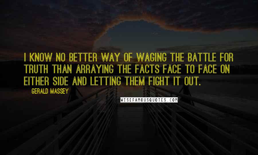 Gerald Massey Quotes: I know no better way of waging the battle for Truth than arraying the facts face to face on either side and letting them fight it out.