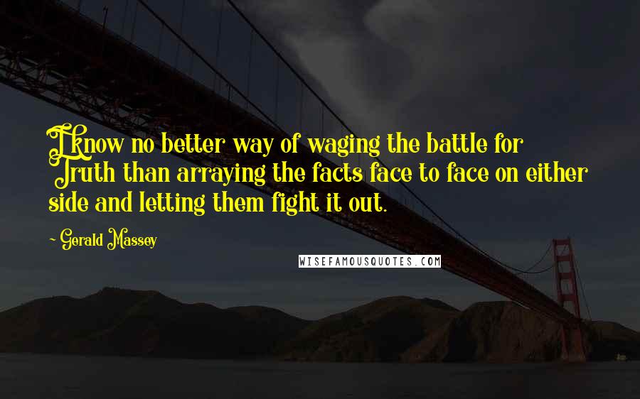 Gerald Massey Quotes: I know no better way of waging the battle for Truth than arraying the facts face to face on either side and letting them fight it out.