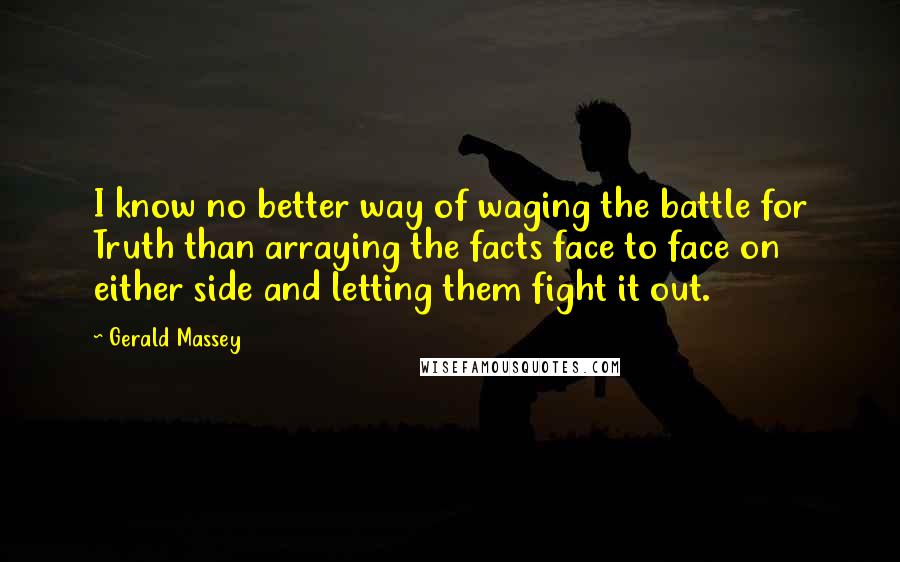 Gerald Massey Quotes: I know no better way of waging the battle for Truth than arraying the facts face to face on either side and letting them fight it out.