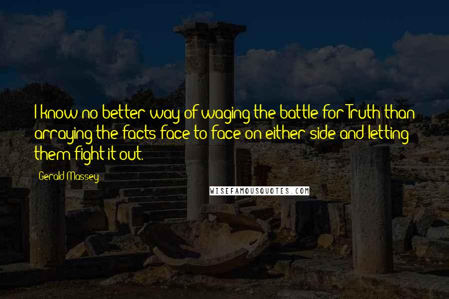 Gerald Massey Quotes: I know no better way of waging the battle for Truth than arraying the facts face to face on either side and letting them fight it out.