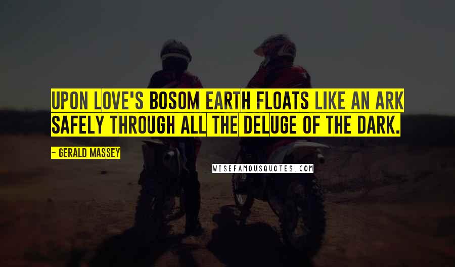 Gerald Massey Quotes: Upon Love's bosom Earth floats like an Ark Safely through all the Deluge of the dark.