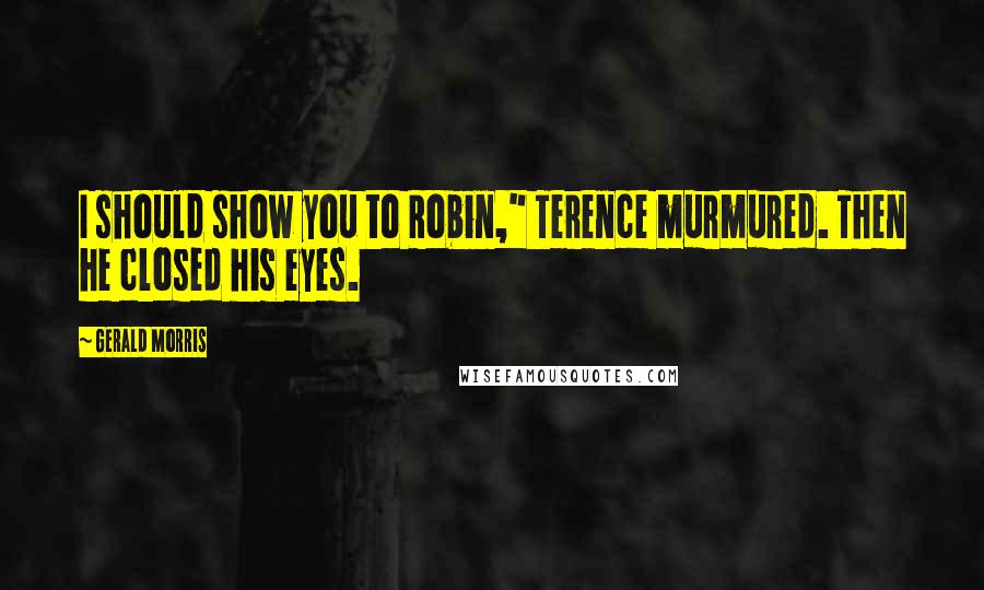 Gerald Morris Quotes: I should show you to Robin," Terence murmured. Then he closed his eyes.