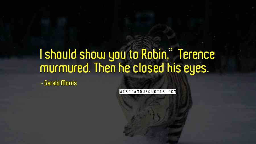 Gerald Morris Quotes: I should show you to Robin," Terence murmured. Then he closed his eyes.