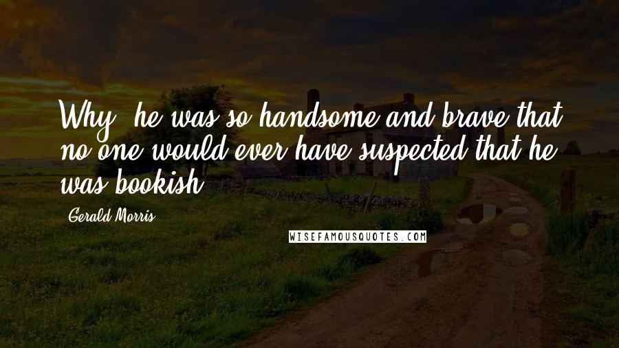 Gerald Morris Quotes: Why, he was so handsome and brave that no one would ever have suspected that he was bookish!