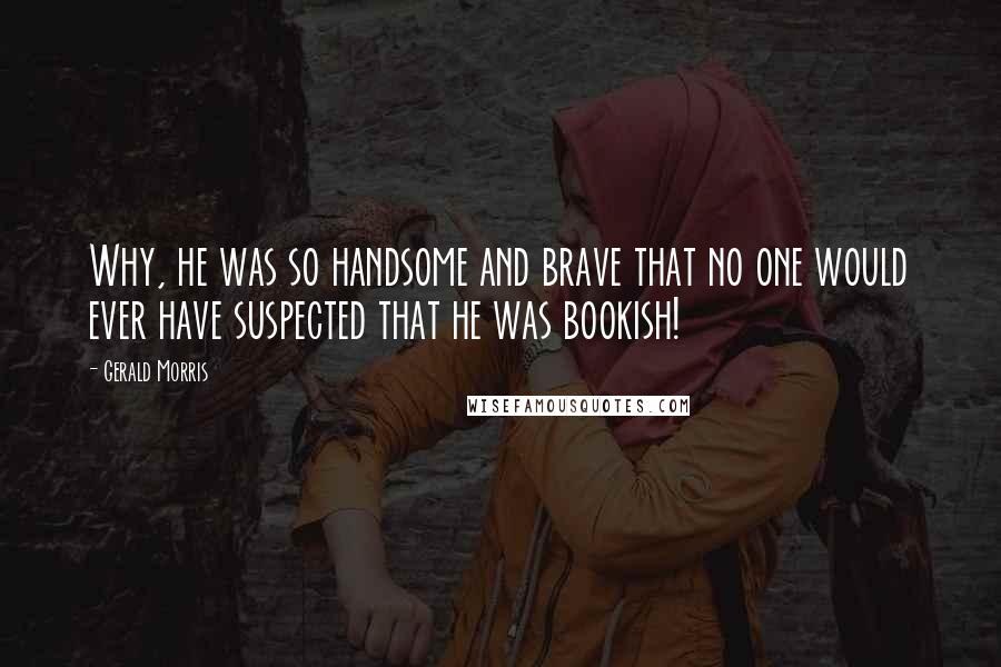 Gerald Morris Quotes: Why, he was so handsome and brave that no one would ever have suspected that he was bookish!