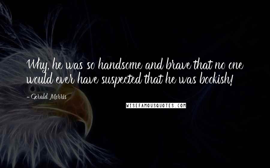 Gerald Morris Quotes: Why, he was so handsome and brave that no one would ever have suspected that he was bookish!