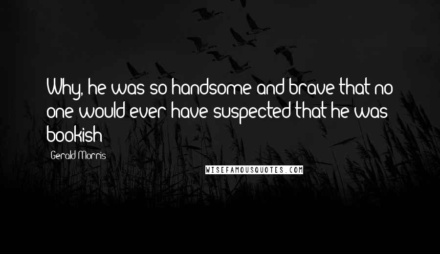 Gerald Morris Quotes: Why, he was so handsome and brave that no one would ever have suspected that he was bookish!