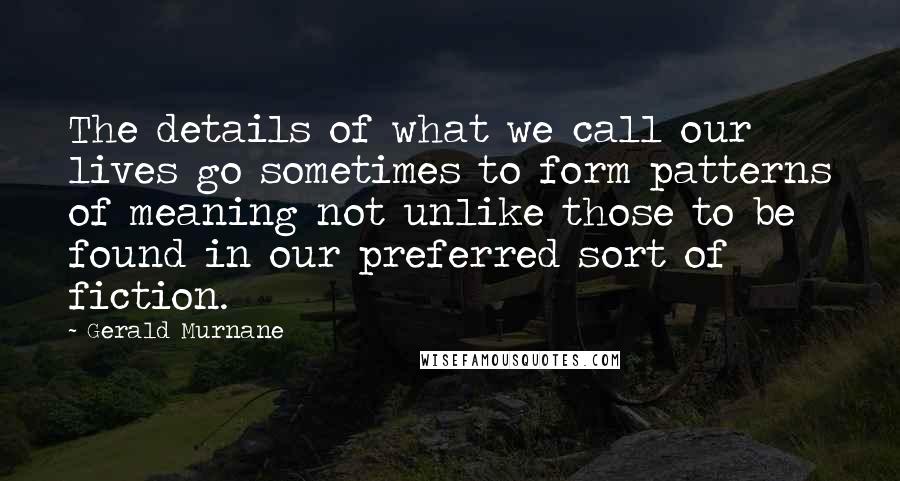 Gerald Murnane Quotes: The details of what we call our lives go sometimes to form patterns of meaning not unlike those to be found in our preferred sort of fiction.