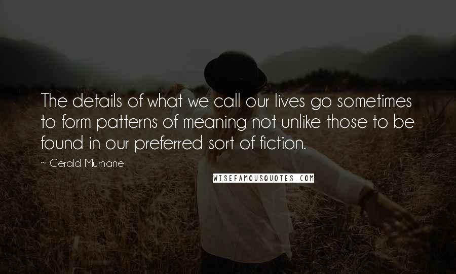 Gerald Murnane Quotes: The details of what we call our lives go sometimes to form patterns of meaning not unlike those to be found in our preferred sort of fiction.