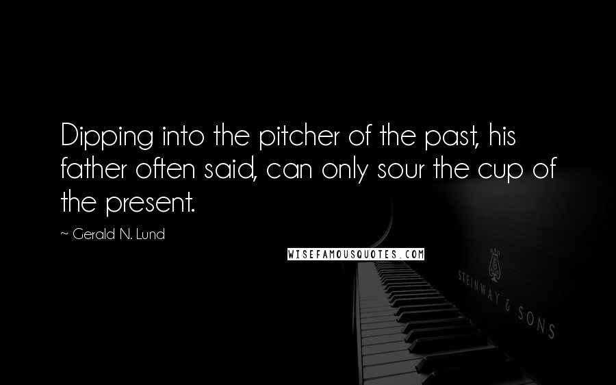 Gerald N. Lund Quotes: Dipping into the pitcher of the past, his father often said, can only sour the cup of the present.