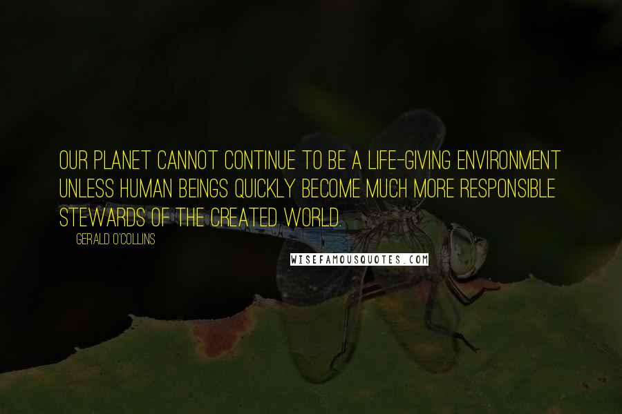 Gerald O'Collins Quotes: Our planet cannot continue to be a life-giving environment unless human beings quickly become much more responsible stewards of the created world.