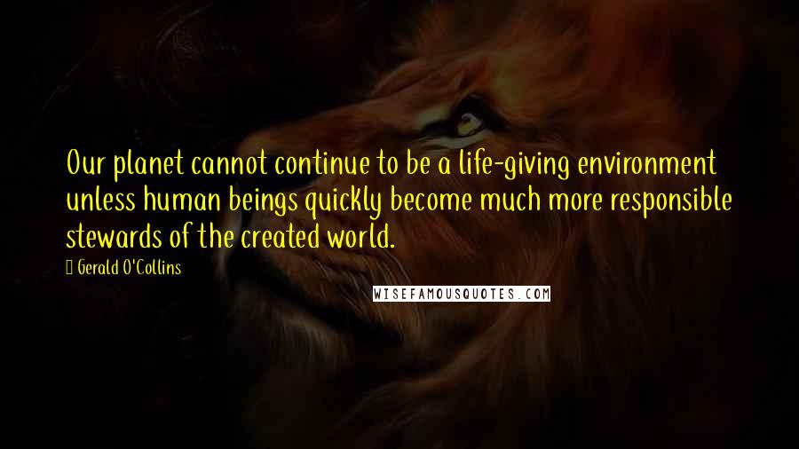 Gerald O'Collins Quotes: Our planet cannot continue to be a life-giving environment unless human beings quickly become much more responsible stewards of the created world.