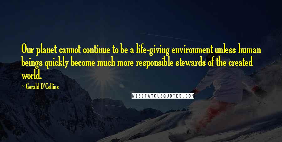 Gerald O'Collins Quotes: Our planet cannot continue to be a life-giving environment unless human beings quickly become much more responsible stewards of the created world.