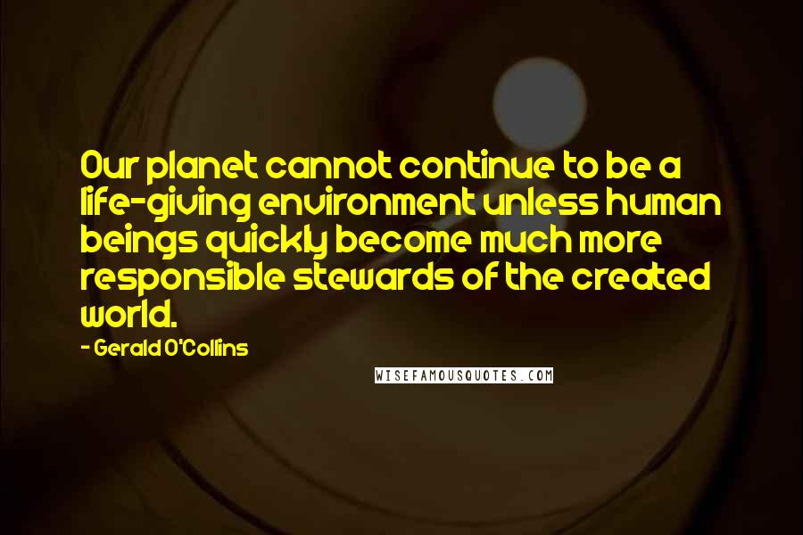 Gerald O'Collins Quotes: Our planet cannot continue to be a life-giving environment unless human beings quickly become much more responsible stewards of the created world.