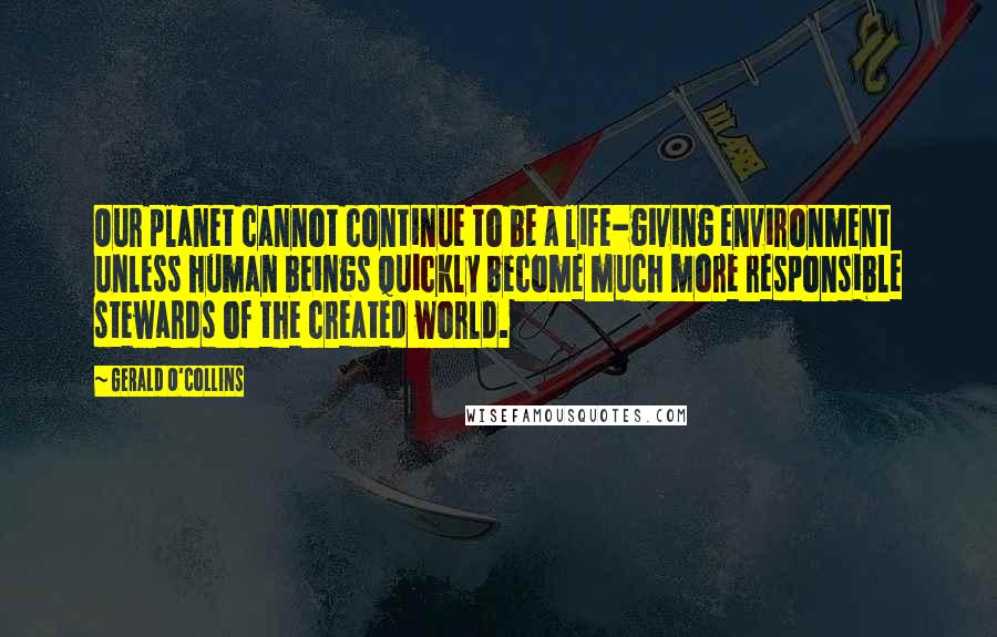 Gerald O'Collins Quotes: Our planet cannot continue to be a life-giving environment unless human beings quickly become much more responsible stewards of the created world.