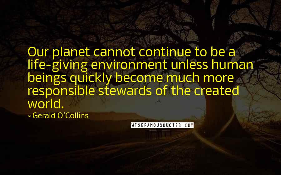 Gerald O'Collins Quotes: Our planet cannot continue to be a life-giving environment unless human beings quickly become much more responsible stewards of the created world.