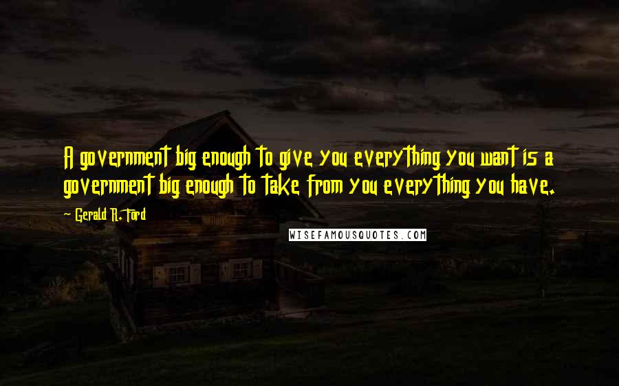 Gerald R. Ford Quotes: A government big enough to give you everything you want is a government big enough to take from you everything you have.