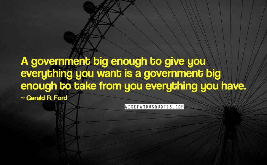 Gerald R. Ford Quotes: A government big enough to give you everything you want is a government big enough to take from you everything you have.