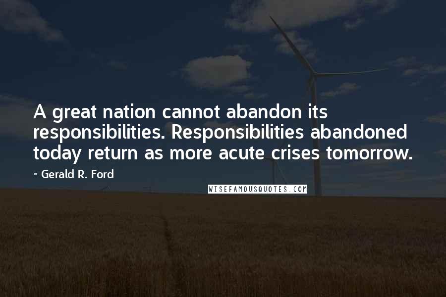 Gerald R. Ford Quotes: A great nation cannot abandon its responsibilities. Responsibilities abandoned today return as more acute crises tomorrow.