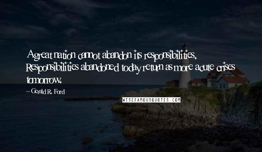 Gerald R. Ford Quotes: A great nation cannot abandon its responsibilities. Responsibilities abandoned today return as more acute crises tomorrow.