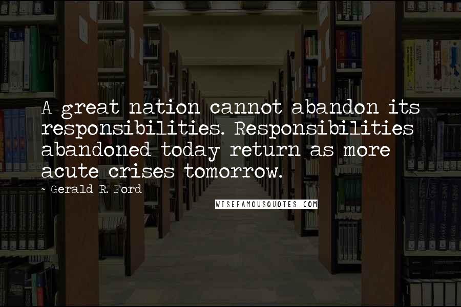 Gerald R. Ford Quotes: A great nation cannot abandon its responsibilities. Responsibilities abandoned today return as more acute crises tomorrow.