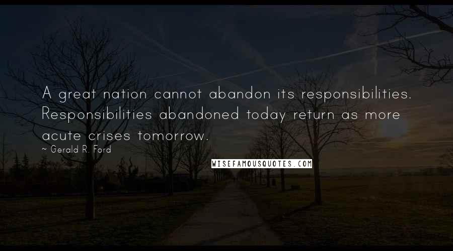 Gerald R. Ford Quotes: A great nation cannot abandon its responsibilities. Responsibilities abandoned today return as more acute crises tomorrow.